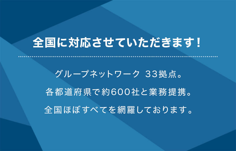 全国に対応させていただきます！グループネットワーク 33拠点。各都道府県で約600社と業務提携。全国ほぼすべてを網羅しております。