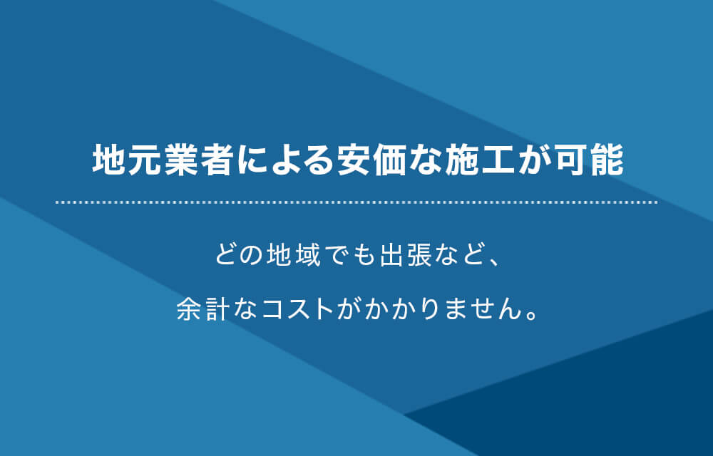 地元業者による安価な施工が可能 どの地域でも出張など、余計なコストがかかりません。