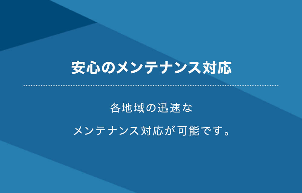安心のメンテナンス対応 各地域の迅速なメンテナンス対応が可能です。