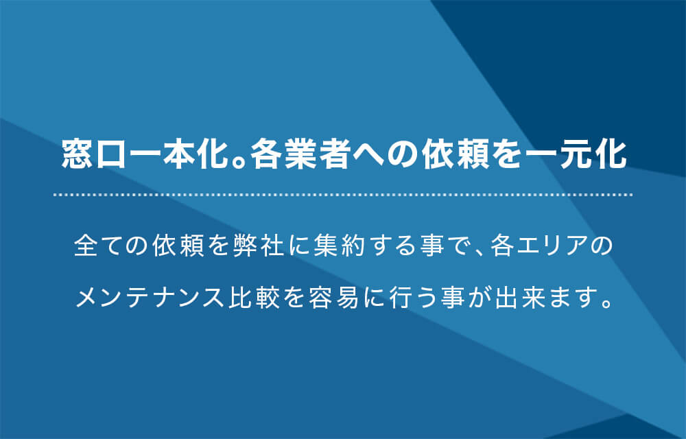 窓口一本化。各業者への依頼を一元化 全ての依頼を弊社に集約する事で、各エリアのメンテナンス比較を容易に行う事が出来ます。