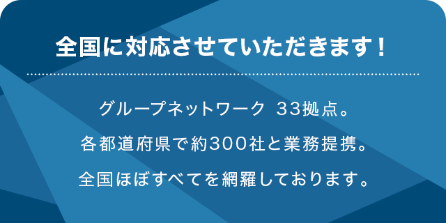 全国に対応させていただきます！グループネットワーク 33拠点。各都道府県で約600社と業務提携。全国ほぼすべてを網羅しております。