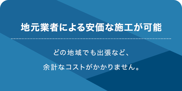 地元業者による安価な施工が可能 どの地域でも出張など、余計なコストがかかりません。