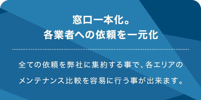 窓口一本化。各業者への依頼を一元化 全ての依頼を弊社に集約する事で、各エリアのメンテナンス比較を容易に行う事が出来ます。