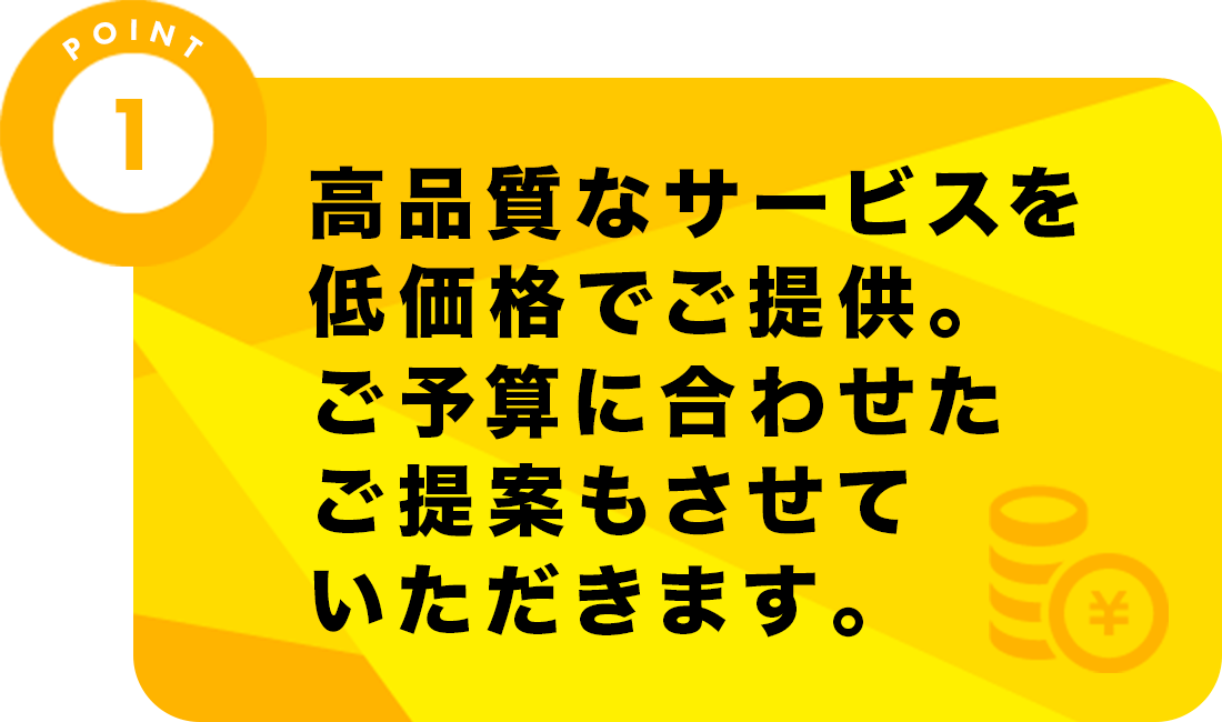 高品質なサービスを低価格でご提供。ご予算に合わせたご提案もさせていただきます。