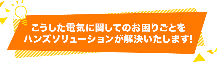 こうした電気に関してのお困りごとをハンズソリューションが解決いたします！