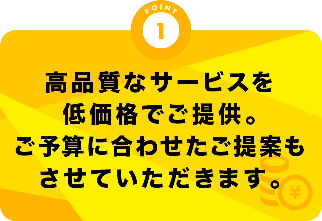 高品質なサービスを低価格でご提供。ご予算に合わせたご提案もさせていただきます。