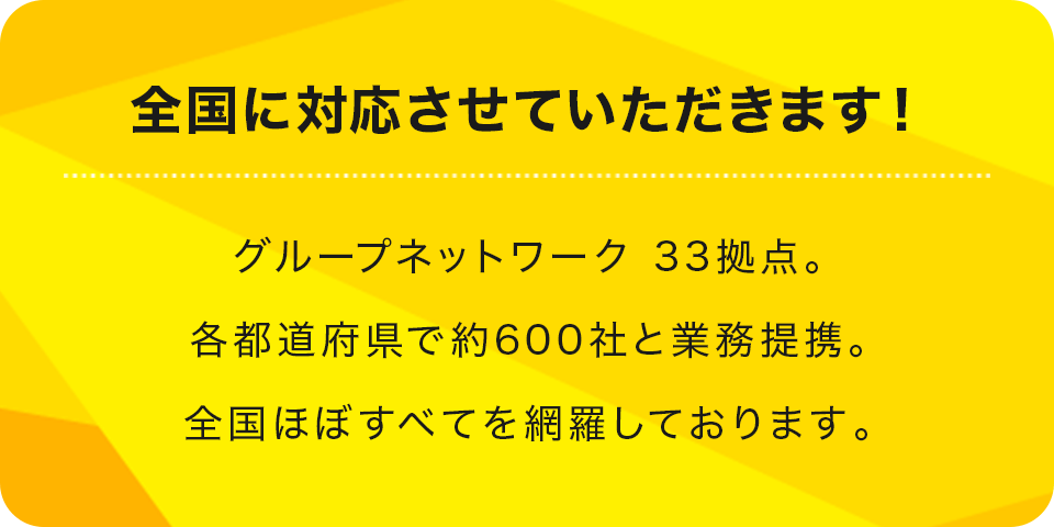 全国に対応させていただきます！グループネットワーク 33拠点。各都道府県で約300社と業務提携。全国ほぼすべてを網羅しております。