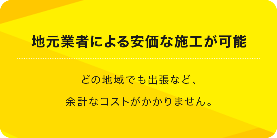 地元業者による安価な施工が可能 どの地域でも出張など、余計なコストがかかりません。