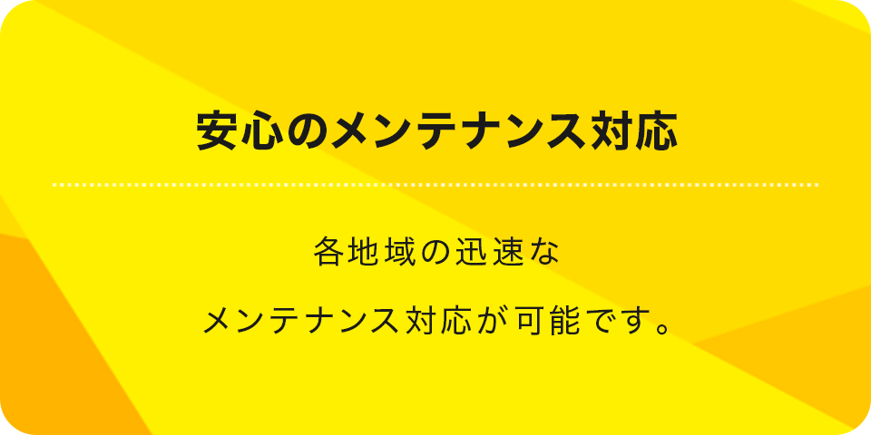 安心のメンテナンス対応 各地域の迅速なメンテナンス対応が可能です。