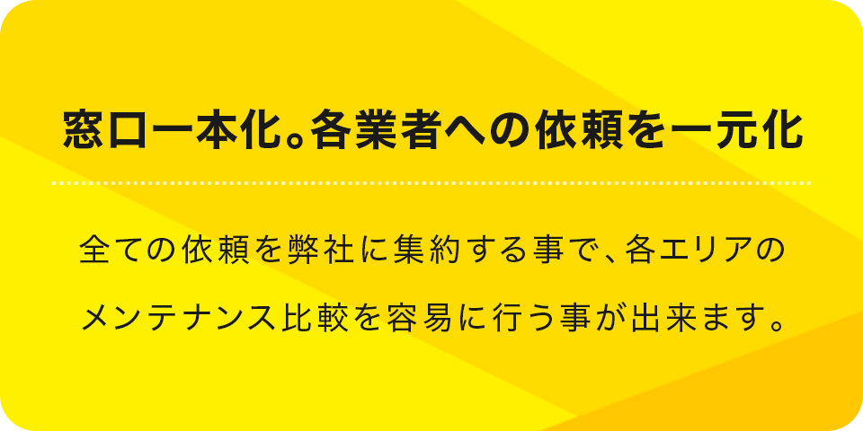 窓口一本化。各業者への依頼を一元化 全ての依頼を弊社に集約する事で、各エリアのメンテナンス比較を容易に行う事が出来ます。