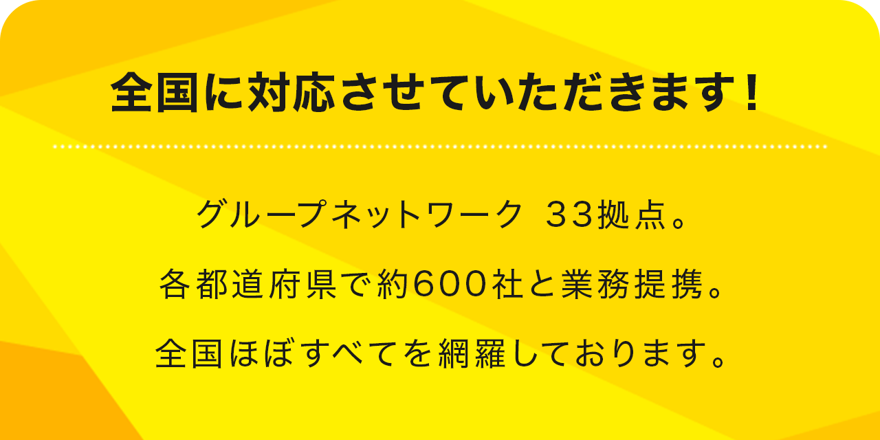 全国に対応させていただきます！グループネットワーク 33拠点。各都道府県で約300社と業務提携。全国ほぼすべてを網羅しております。