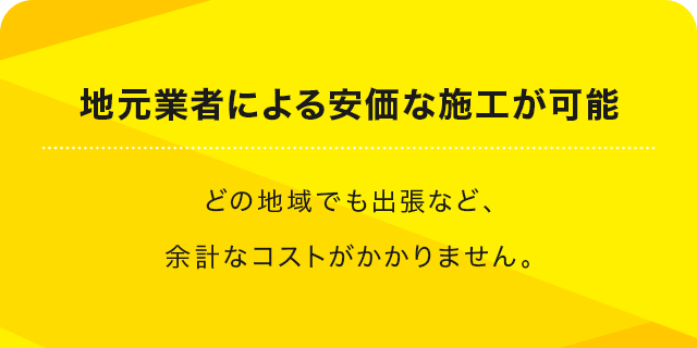 地元業者による安価な施工が可能 どの地域でも出張など、余計なコストがかかりません。