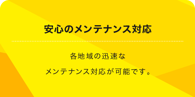 安心のメンテナンス対応 各地域の迅速なメンテナンス対応が可能です。