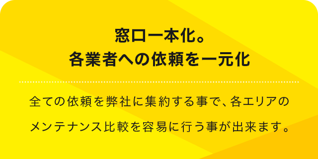 窓口一本化。各業者への依頼を一元化 全ての依頼を弊社に集約する事で、各エリアのメンテナンス比較を容易に行う事が出来ます。