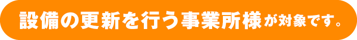 設備の更新を行う事業所様が対象です。